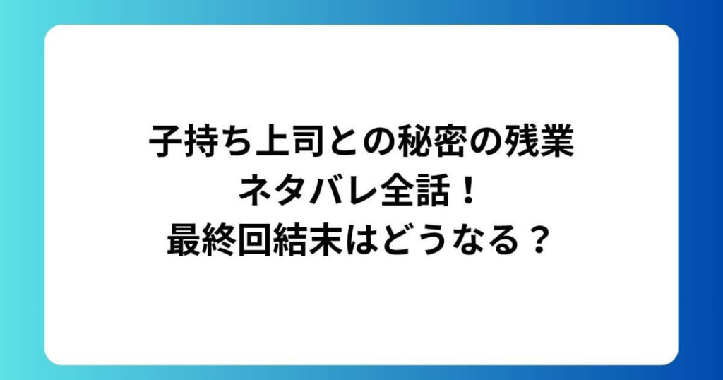 子持ち上司との秘密の残業ネタバレ全話！最終回結末はどうなる？