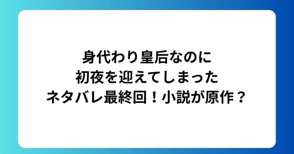 身代わり皇后なのに初夜を迎えてしまったネタバレ最終回！小説が原作？