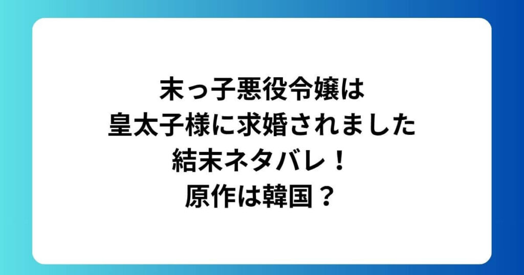 末っ子悪役令嬢は皇太子様に求婚されました結末ネタバレ！原作は韓国？